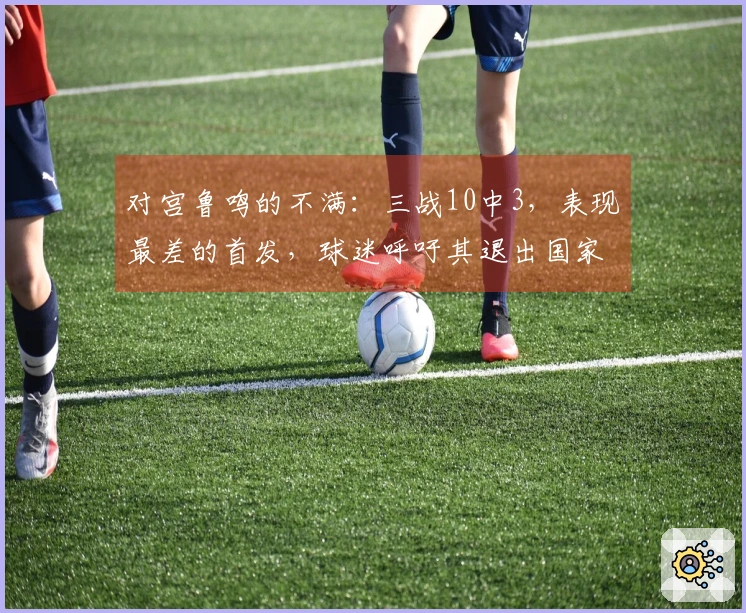 对宫鲁鸣的不满：三战10中3，表现最差的首发，球迷呼吁其退出国家队首发阵容。