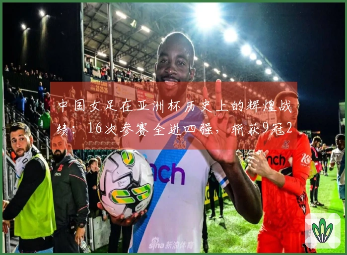 中国女足在亚洲杯历史上的辉煌战绩：16次参赛全进四强，斩获9冠2亚3季，最差名次第四