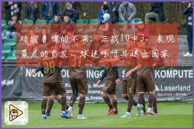 对宫鲁鸣的不满：三战10中3，表现最差的首发，球迷呼吁其退出国家队首发阵容。
