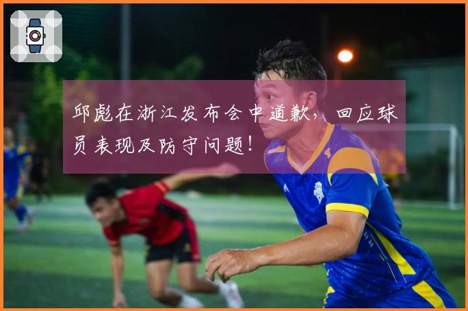 邱彪在浙江发布会中道歉，回应球员表现及防守问题！