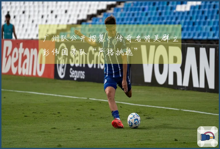 广州队公开招募，传奇名将吴群立彭伟国带队“严格挑选”