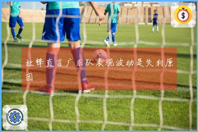 杜锋直言广东队表现波动是失利原因