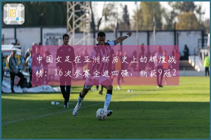 中国女足在亚洲杯历史上的辉煌战绩：16次参赛全进四强，斩获9冠2亚3季，最差名次第四