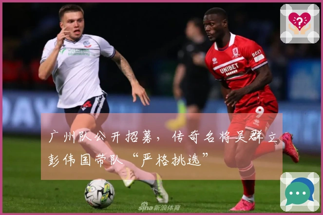 广州队公开招募，传奇名将吴群立彭伟国带队“严格挑选”